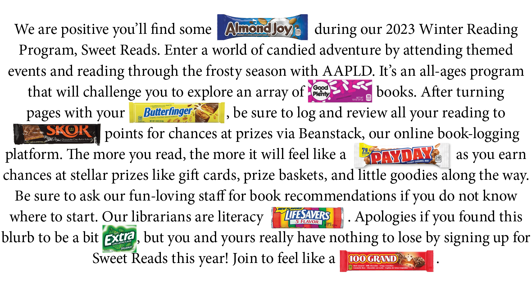 We are positive you'll find some ALMOND JOY during our 2023 Winter Reading Program, Sweet Reads. Enter a world of candied adventure by attending themed events and reading through the frosty season. This all-ages program will challenge you to explore an array of GOOD & PLENTY books. After turning pages with your BUTTERFINGER, be sure to log and review all your reading to SKOR points points for chances at prizes via Beanstack, our online book-logging platform. The more you read, the more it will fell like a PAY DAY as you earn chances at stellar prizes like gifts cards, prize baskets, and little goodies along the way. Be sure to ask our fun-loving staff for book recommendations if you do not know where to start. Our librarians are literacy LIFESAVERS. Apologies if you found this blurb to be a bit EXTRA, but you and yours really have nothing to lose by signing up for Sweet Reads this year! Join to feel like a 100 GRAND.